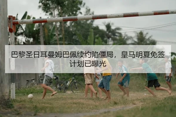 巴黎圣日耳曼姆巴佩续约陷僵局，皇马明夏免签计划已曝光
